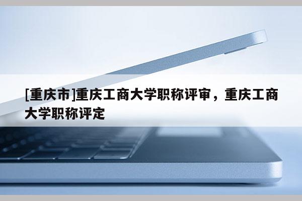 [重慶市]重慶工商大學職稱評審，重慶工商大學職稱評定