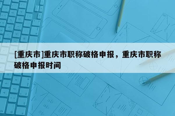 [重慶市]重慶市職稱破格申報(bào)，重慶市職稱破格申報(bào)時(shí)間