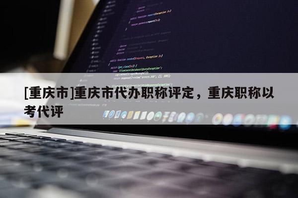 [重慶市]重慶市代辦職稱評定，重慶職稱以考代評