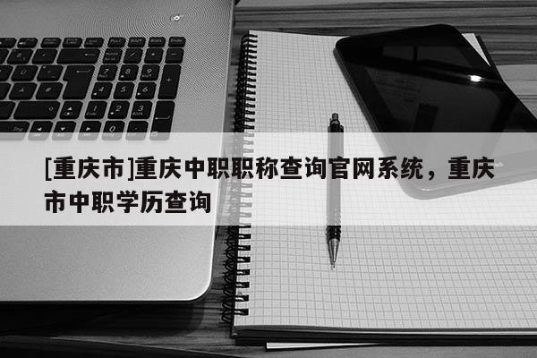 [重慶市]重慶中職職稱查詢官網系統，重慶市中職學歷查詢