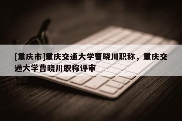 [重慶市]重慶交通大學曹曉川職稱，重慶交通大學曹曉川職稱評審