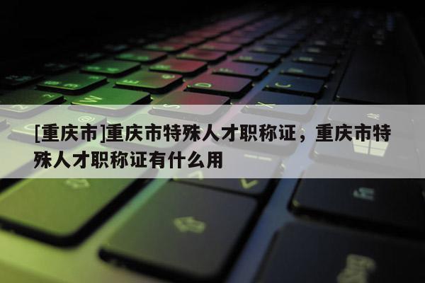 [重慶市]重慶市特殊人才職稱證，重慶市特殊人才職稱證有什么用