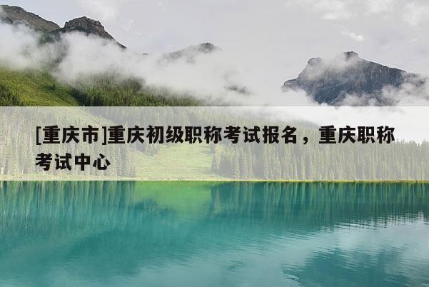 [重慶市]重慶初級職稱考試報名，重慶職稱考試中心