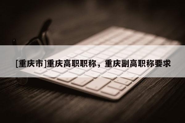 [重慶市]重慶高職職稱，重慶副高職稱要求