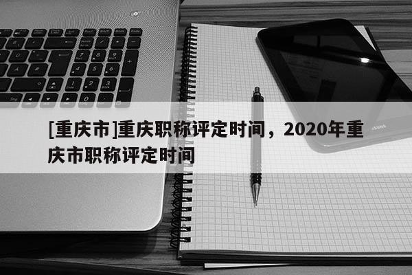[重慶市]重慶職稱評定時間，2020年重慶市職稱評定時間