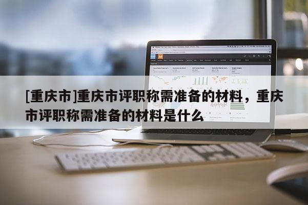 [重慶市]重慶市評職稱需準備的材料，重慶市評職稱需準備的材料是什么