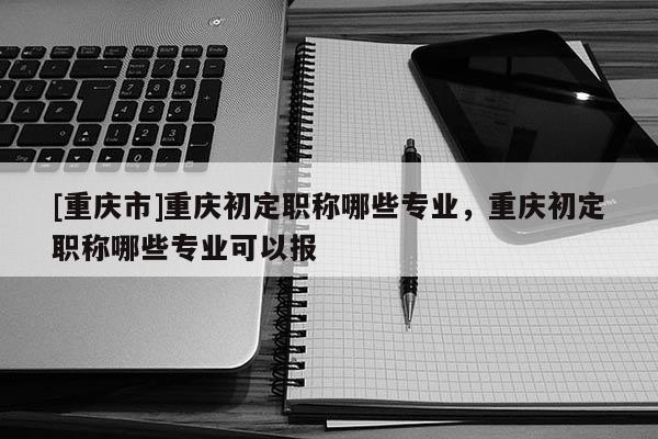 [重慶市]重慶初定職稱哪些專業(yè)，重慶初定職稱哪些專業(yè)可以報