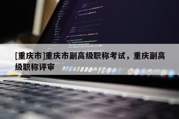 [重慶市]重慶市副高級(jí)職稱(chēng)考試，重慶副高級(jí)職稱(chēng)評(píng)審