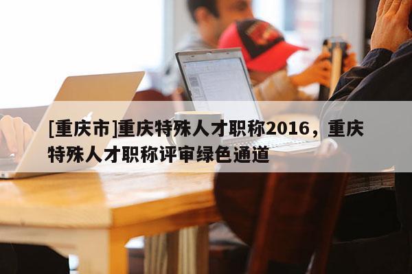 [重慶市]重慶特殊人才職稱2016，重慶特殊人才職稱評審綠色通道