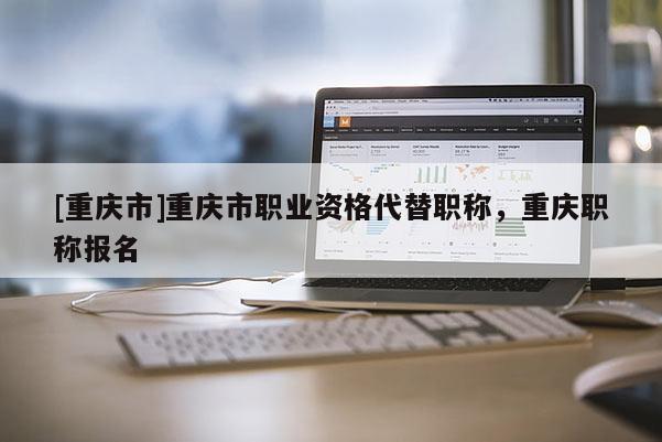 [重慶市]重慶市職業資格代替職稱，重慶職稱報名