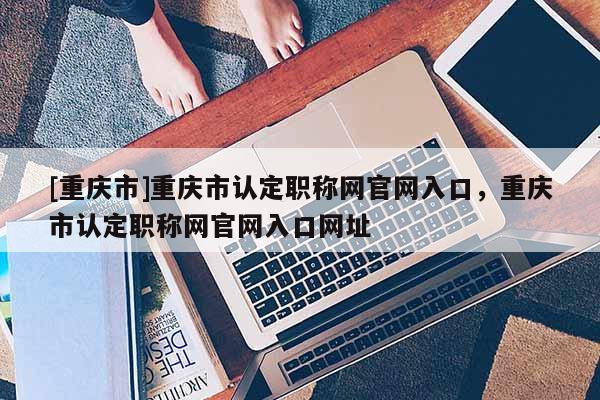 [重慶市]重慶市認(rèn)定職稱網(wǎng)官網(wǎng)入口，重慶市認(rèn)定職稱網(wǎng)官網(wǎng)入口網(wǎng)址
