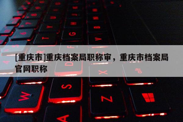 [重慶市]重慶檔案局職稱審，重慶市檔案局官網職稱