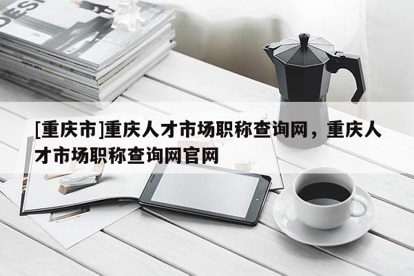 [重慶市]重慶人才市場(chǎng)職稱查詢網(wǎng)，重慶人才市場(chǎng)職稱查詢網(wǎng)官網(wǎng)