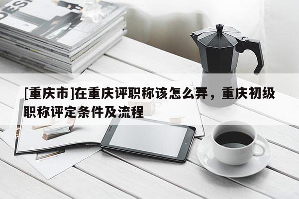 [重慶市]在重慶評職稱該怎么弄，重慶初級職稱評定條件及流程