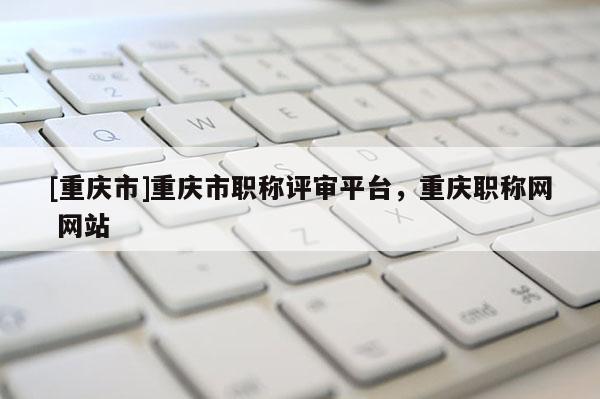 [重慶市]重慶市職稱評(píng)審平臺(tái)，重慶職稱網(wǎng) 網(wǎng)站
