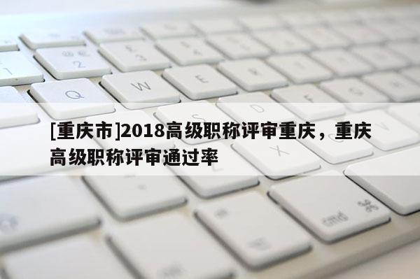 [重慶市]2018高級職稱評審重慶，重慶高級職稱評審?fù)ㄟ^率
