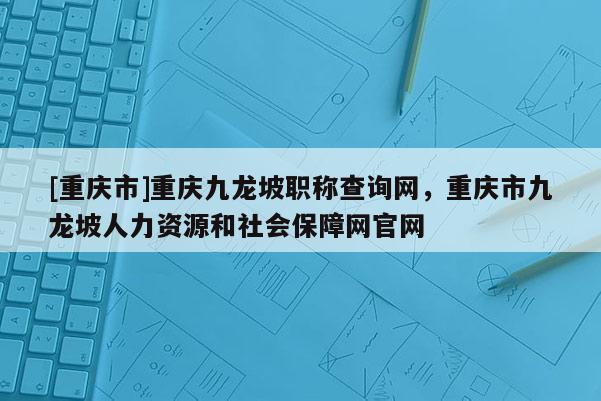 [重慶市]重慶九龍坡職稱查詢網(wǎng)，重慶市九龍坡人力資源和社會(huì)保障網(wǎng)官網(wǎng)