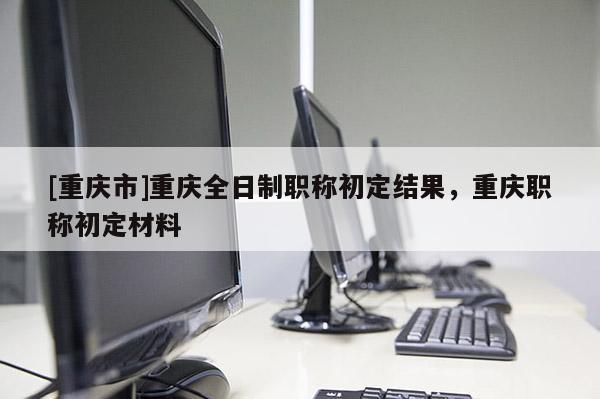 [重慶市]重慶全日制職稱初定結果，重慶職稱初定材料