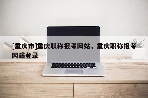 [重慶市]重慶職稱報考網(wǎng)站，重慶職稱報考網(wǎng)站登錄