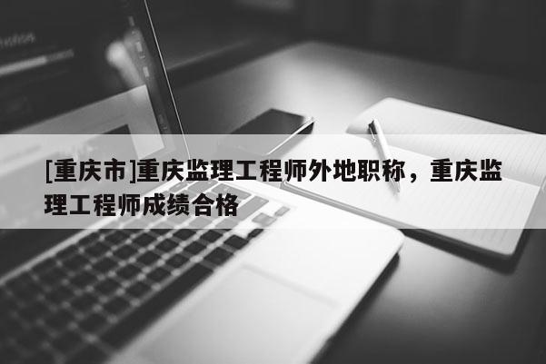[重慶市]重慶監理工程師外地職稱，重慶監理工程師成績合格