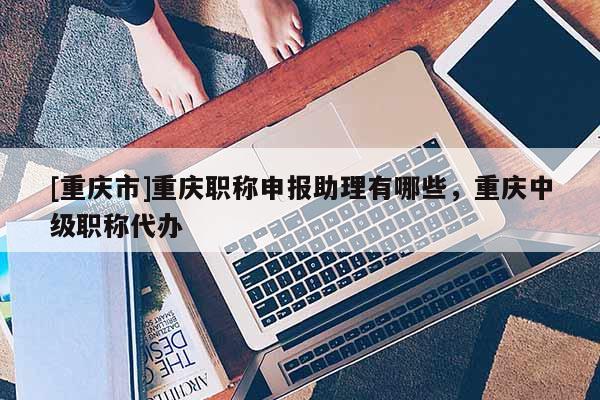 [重慶市]重慶職稱申報助理有哪些，重慶中級職稱代辦