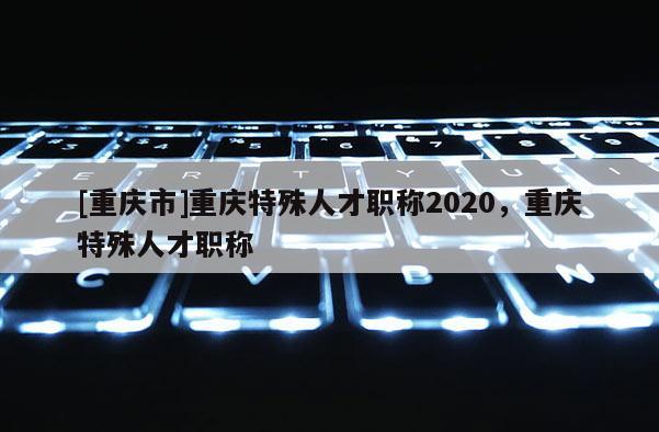 [重慶市]重慶特殊人才職稱2020，重慶特殊人才職稱