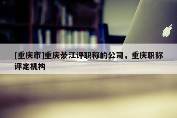[重慶市]重慶綦江評職稱的公司，重慶職稱評定機構