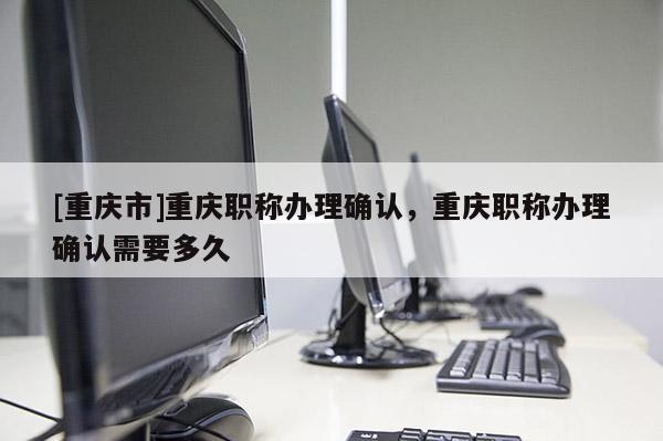 [重慶市]重慶職稱辦理確認(rèn)，重慶職稱辦理確認(rèn)需要多久