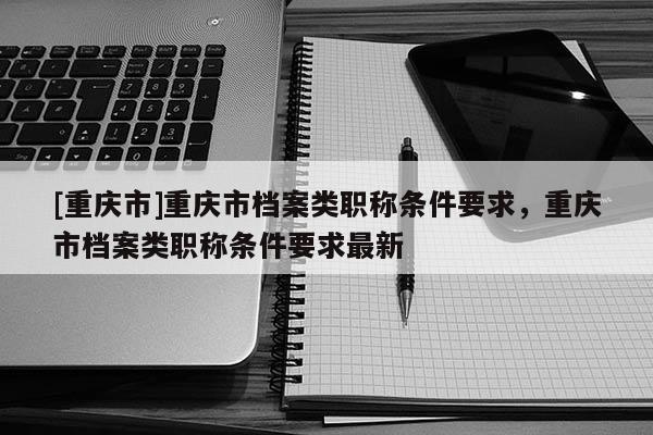 [重慶市]重慶市檔案類職稱條件要求，重慶市檔案類職稱條件要求最新