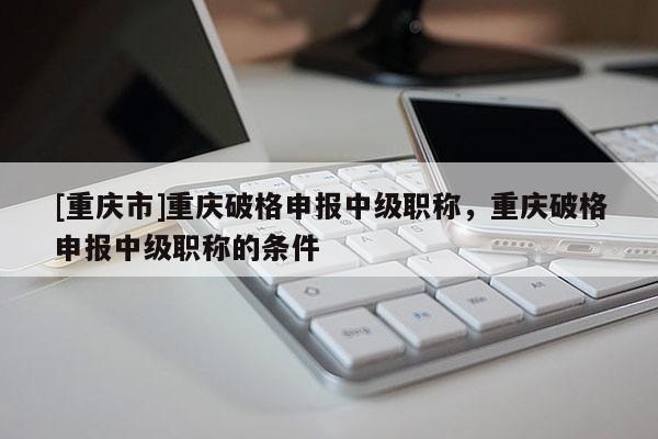 [重慶市]重慶破格申報(bào)中級(jí)職稱，重慶破格申報(bào)中級(jí)職稱的條件