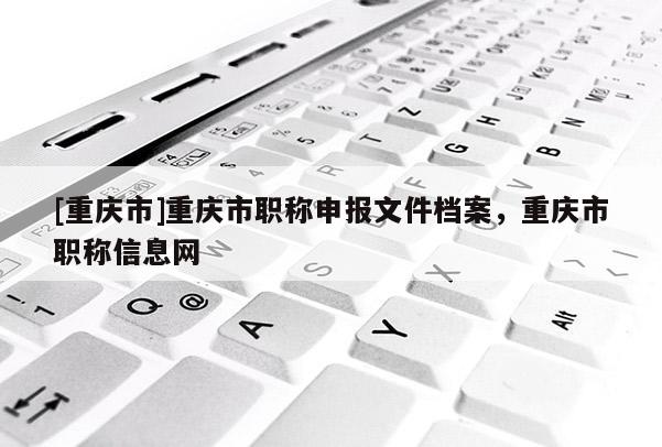 [重慶市]重慶市職稱申報文件檔案，重慶市職稱信息網