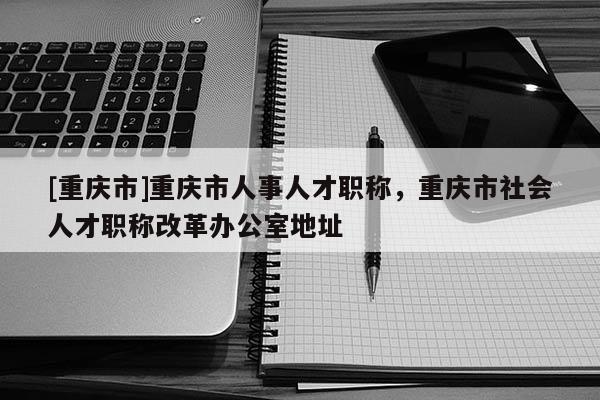 [重慶市]重慶市人事人才職稱，重慶市社會人才職稱改革辦公室地址
