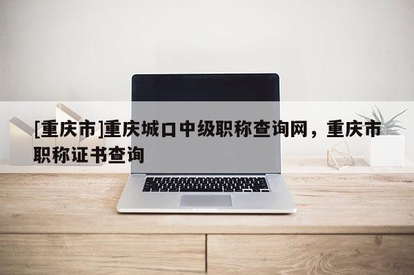 [重慶市]重慶城口中級職稱查詢網，重慶市職稱證書查詢