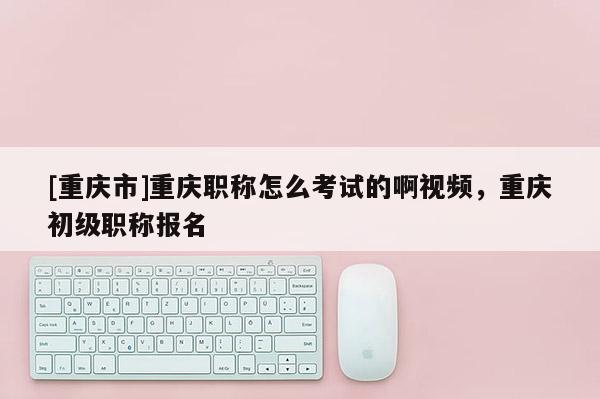 [重慶市]重慶職稱怎么考試的啊視頻，重慶初級(jí)職稱報(bào)名