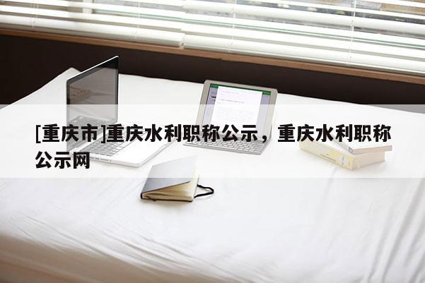 [重慶市]重慶水利職稱公示，重慶水利職稱公示網