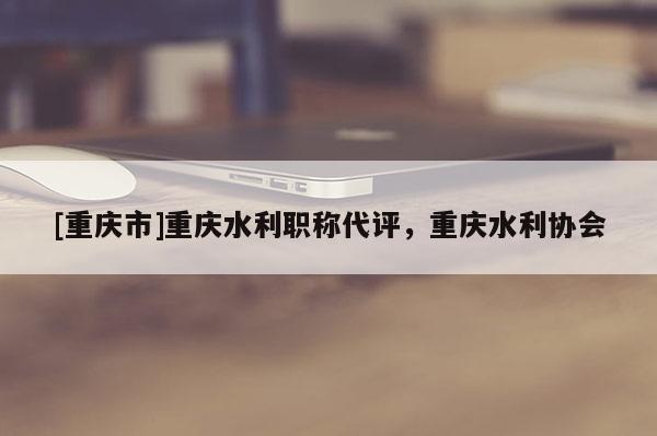 [重慶市]重慶水利職稱代評，重慶水利協(xié)會