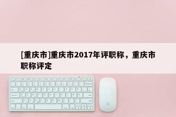 [重慶市]重慶市2017年評職稱，重慶市職稱評定