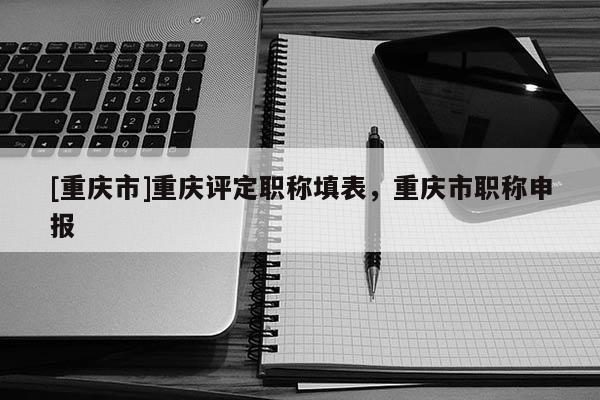 [重慶市]重慶評定職稱填表，重慶市職稱申報