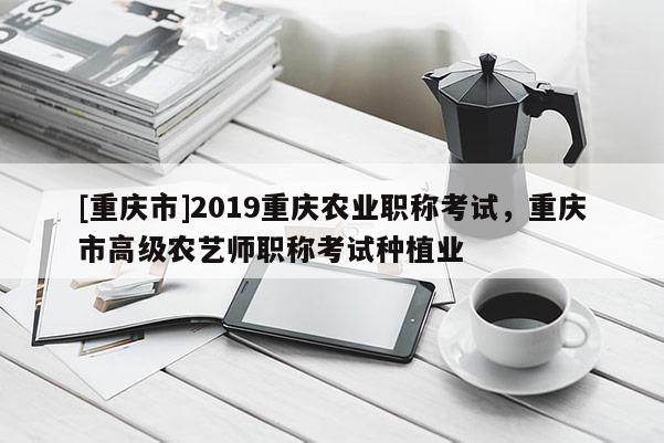 [重慶市]2019重慶農業職稱考試，重慶市高級農藝師職稱考試種植業