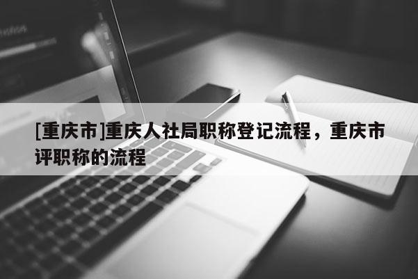 [重慶市]重慶人社局職稱登記流程，重慶市評職稱的流程