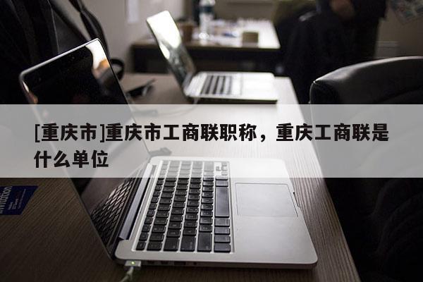[重慶市]重慶市工商聯職稱，重慶工商聯是什么單位
