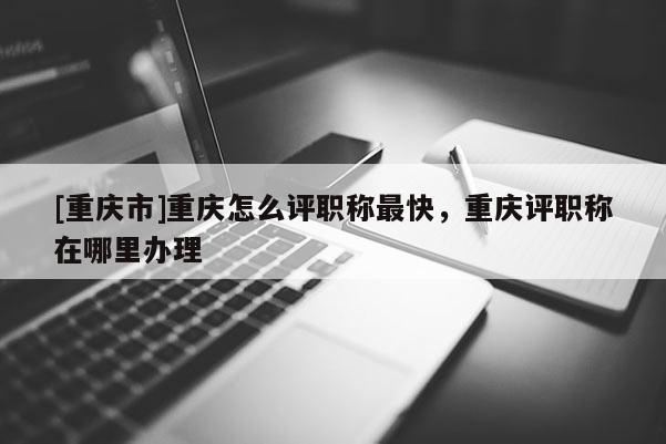 [重慶市]重慶怎么評(píng)職稱最快，重慶評(píng)職稱在哪里辦理