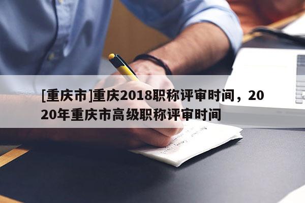 [重慶市]重慶2018職稱評審時間，2020年重慶市高級職稱評審時間