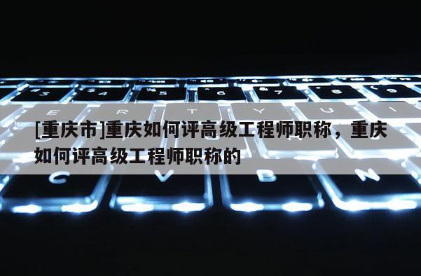 [重慶市]重慶如何評高級工程師職稱，重慶如何評高級工程師職稱的
