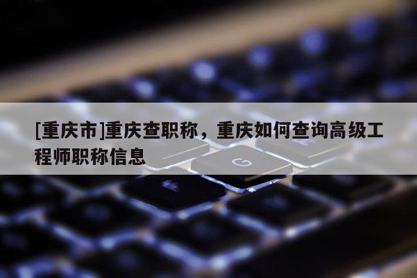 [重慶市]重慶查職稱，重慶如何查詢高級工程師職稱信息