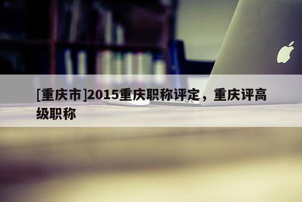 [重慶市]2015重慶職稱評定，重慶評高級職稱