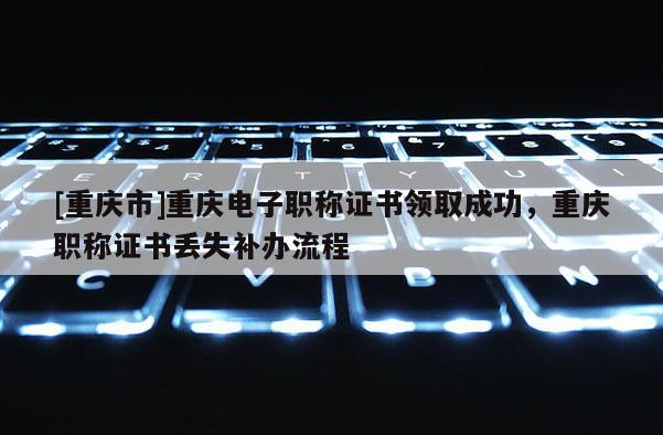 [重慶市]重慶電子職稱證書領取成功，重慶職稱證書丟失補辦流程