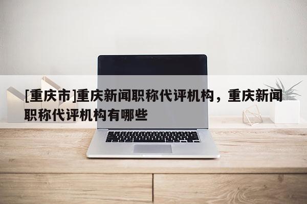 [重慶市]重慶新聞職稱代評機構，重慶新聞職稱代評機構有哪些