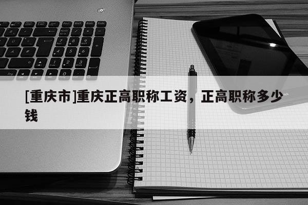 [重慶市]重慶正高職稱工資，正高職稱多少錢