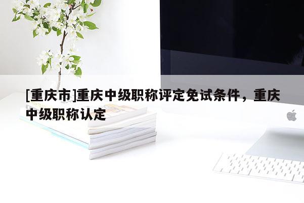 [重慶市]重慶中級職稱評定免試條件，重慶中級職稱認(rèn)定